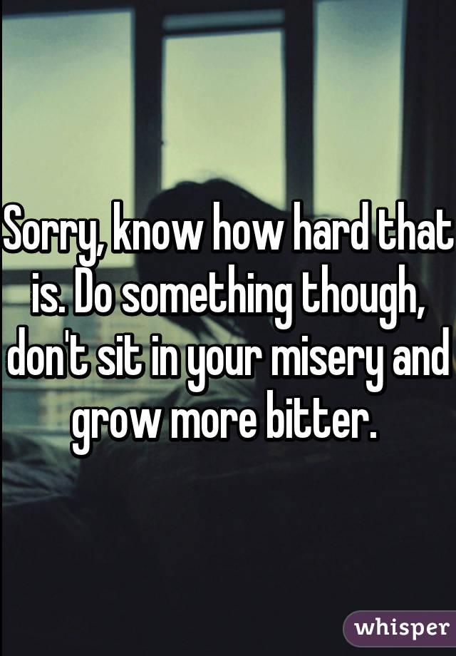 Sorry, know how hard that is. Do something though, don't sit in your misery and grow more bitter. 