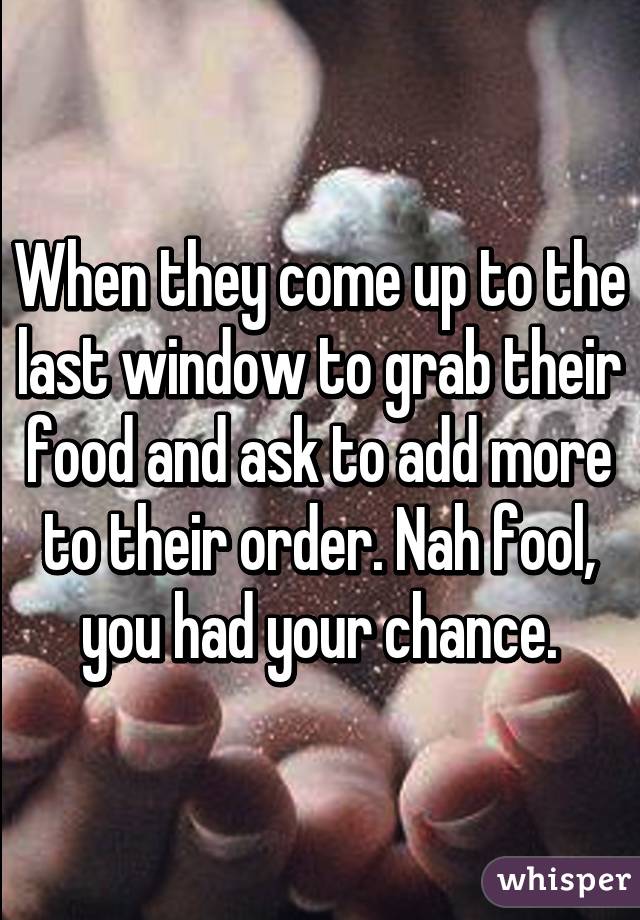 When they come up to the last window to grab their food and ask to add more to their order. Nah fool, you had your chance.