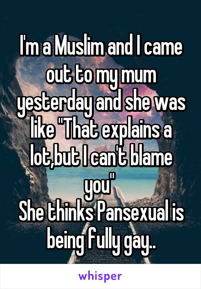 I'm a Muslim and I came out to my mum yesterday and she was like "That explains a lot,but I can't blame you" 
She thinks Pansexual is being fully gay..