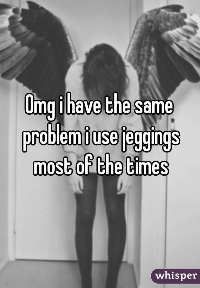 Omg i have the same problem i use jeggings most of the times