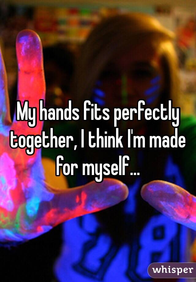 My hands fits perfectly together, I think I'm made for myself...