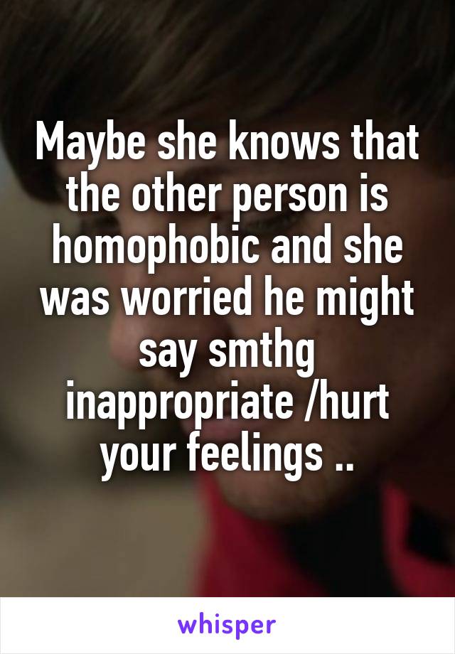 Maybe she knows that the other person is homophobic and she was worried he might say smthg inappropriate /hurt your feelings ..
