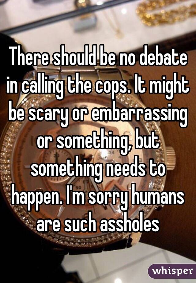 There should be no debate in calling the cops. It might be scary or embarrassing or something, but something needs to happen. I'm sorry humans are such assholes