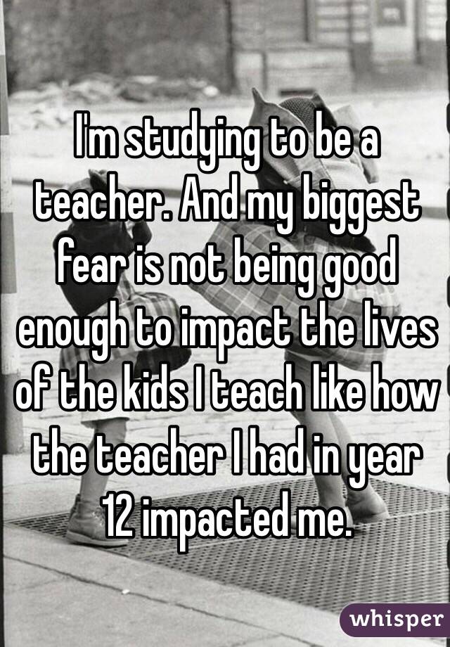 I'm studying to be a teacher. And my biggest fear is not being good enough to impact the lives of the kids I teach like how the teacher I had in year 12 impacted me.