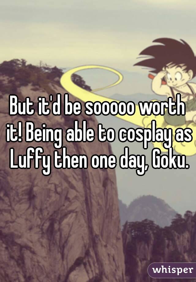 But it'd be sooooo worth it! Being able to cosplay as Luffy then one day, Goku.