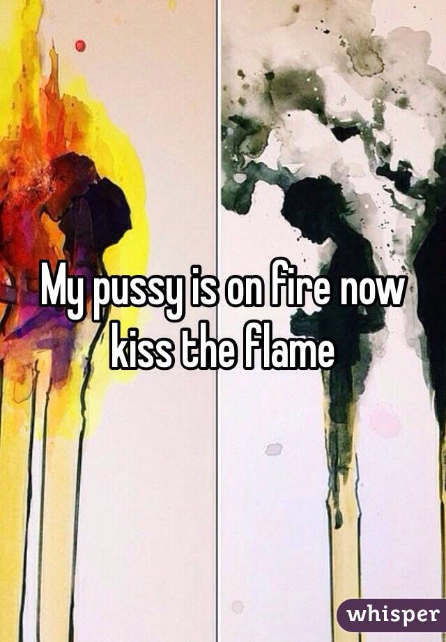 My pussy is on fire now kiss the flame