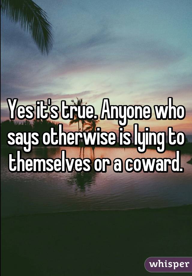 Yes it's true. Anyone who says otherwise is lying to themselves or a coward.