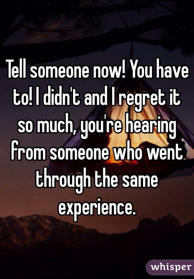 Tell someone now! You have to! I didn't and I regret it so much, you're hearing from someone who went through the same experience.