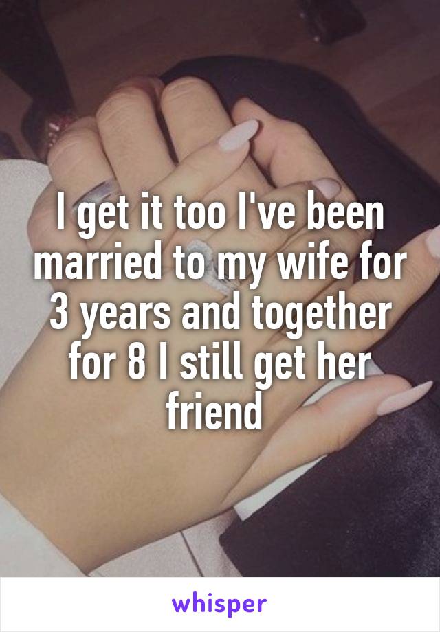 I get it too I've been married to my wife for 3 years and together for 8 I still get her friend 