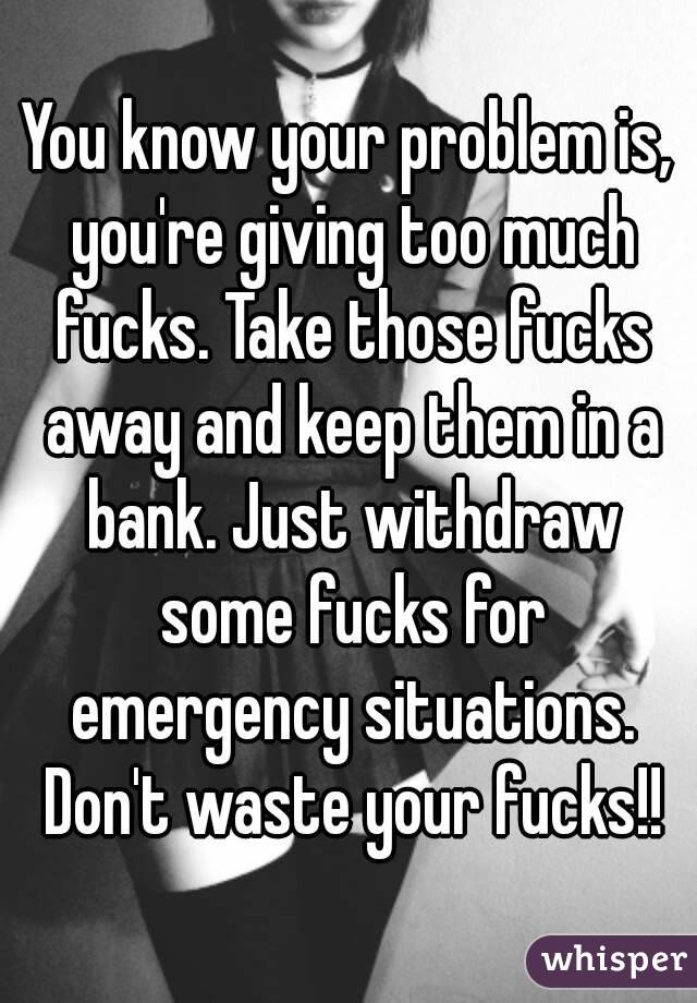 You know your problem is, you're giving too much fucks. Take those fucks away and keep them in a bank. Just withdraw some fucks for emergency situations. Don't waste your fucks!!