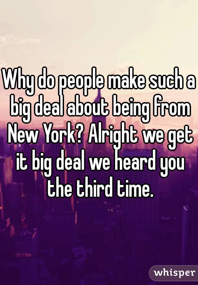 Why do people make such a big deal about being from New York? Alright we get it big deal we heard you the third time.