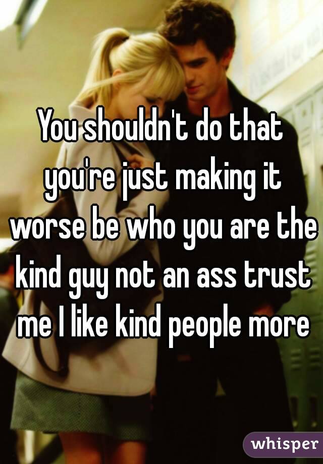 You shouldn't do that you're just making it worse be who you are the kind guy not an ass trust me I like kind people more