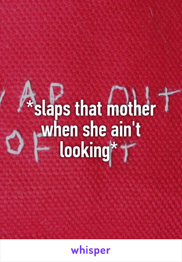 *slaps that mother when she ain't looking* 