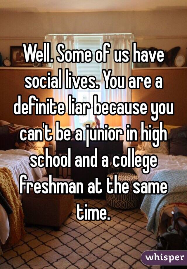 Well. Some of us have social lives. You are a definite liar because you can't be a junior in high school and a college freshman at the same time. 