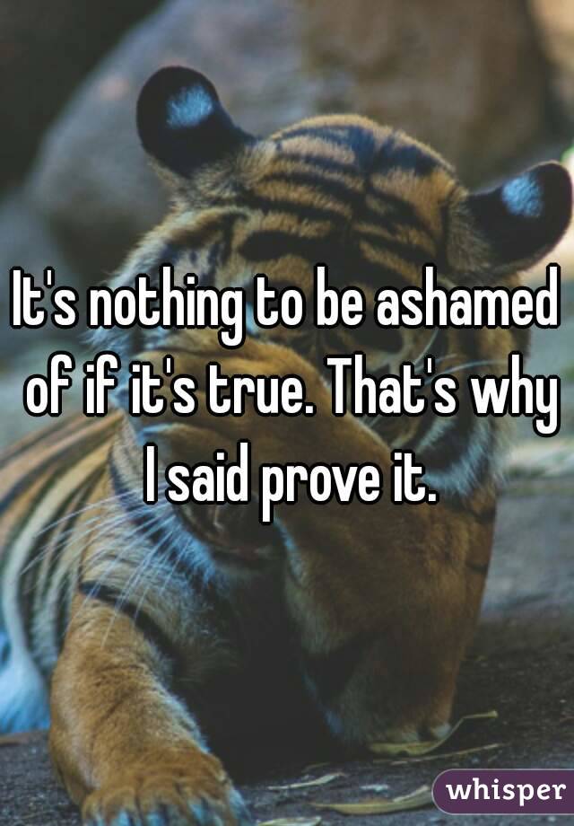 It's nothing to be ashamed of if it's true. That's why I said prove it.