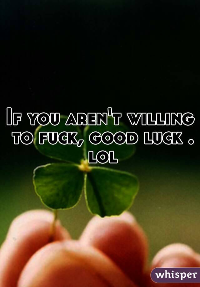 If you aren't willing to fuck, good luck . lol