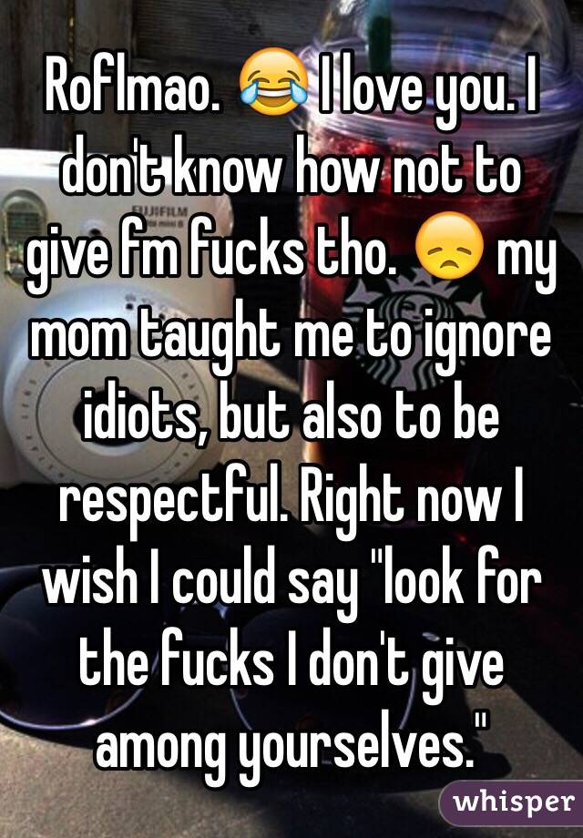 Roflmao. 😂 I love you. I don't know how not to give fm fucks tho. 😞 my mom taught me to ignore idiots, but also to be respectful. Right now I wish I could say "look for the fucks I don't give among yourselves."