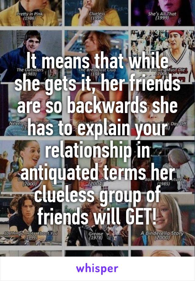 It means that while she gets it, her friends are so backwards she has to explain your relationship in antiquated terms her clueless group of friends will GET!