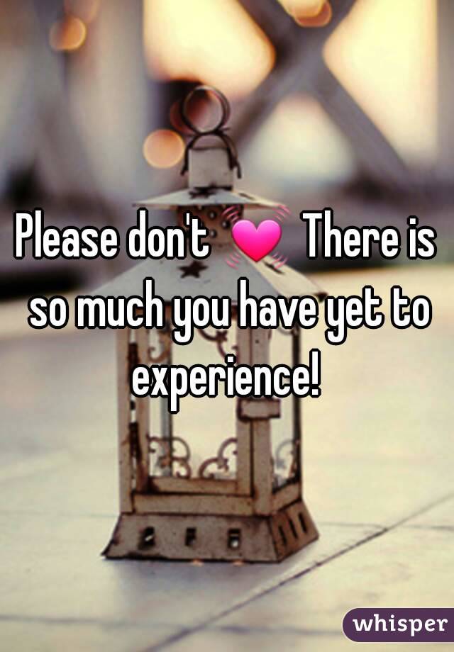 Please don't 💓 There is so much you have yet to experience! 