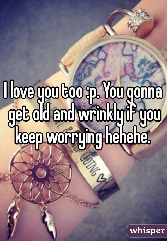 I love you too :p. You gonna get old and wrinkly if you keep worrying hehehe. 