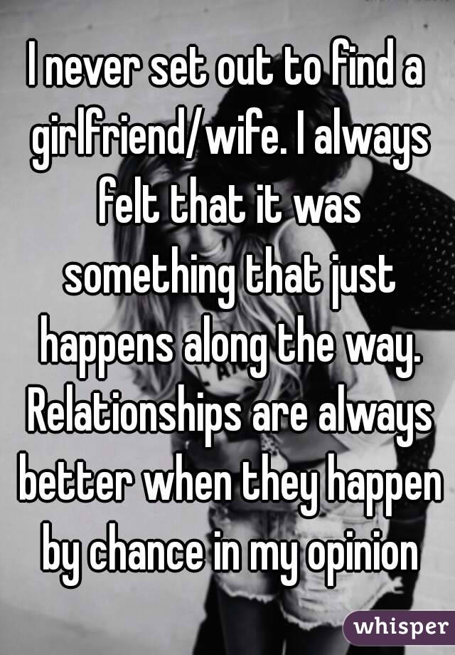 I never set out to find a girlfriend/wife. I always felt that it was something that just happens along the way. Relationships are always better when they happen by chance in my opinion