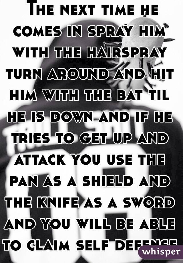  The next time he comes in spray him with the hairspray turn around and hit him with the bat til he is down and if he tries to get up and attack you use the pan as a shield and the knife as a sword and you will be able to claim self defense 