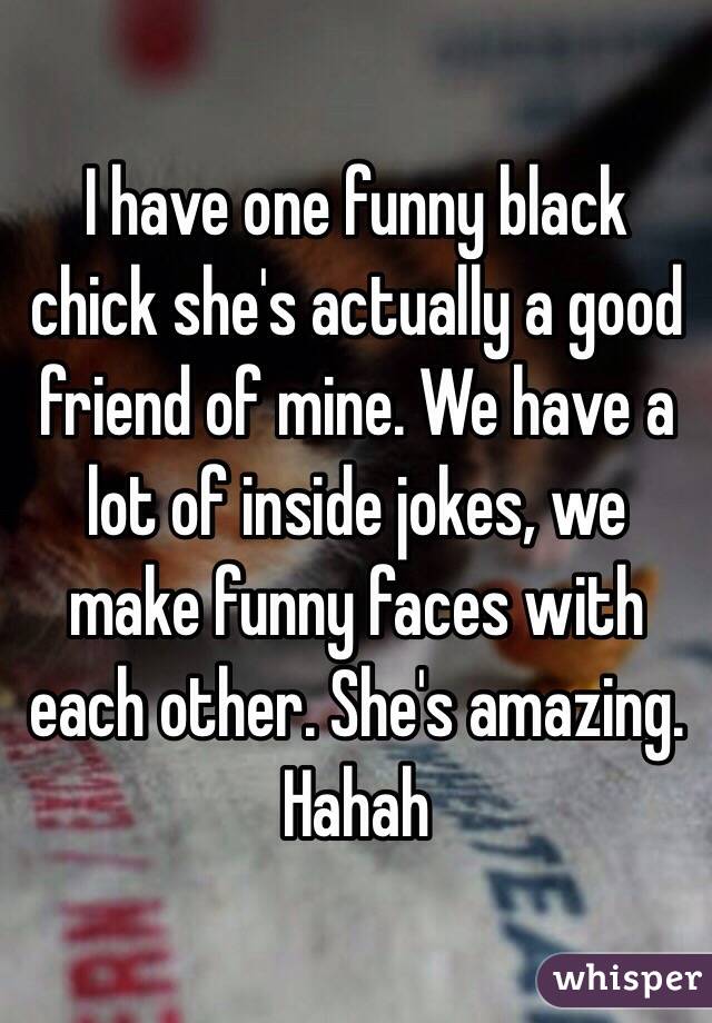 I have one funny black chick she's actually a good friend of mine. We have a lot of inside jokes, we make funny faces with each other. She's amazing. Hahah