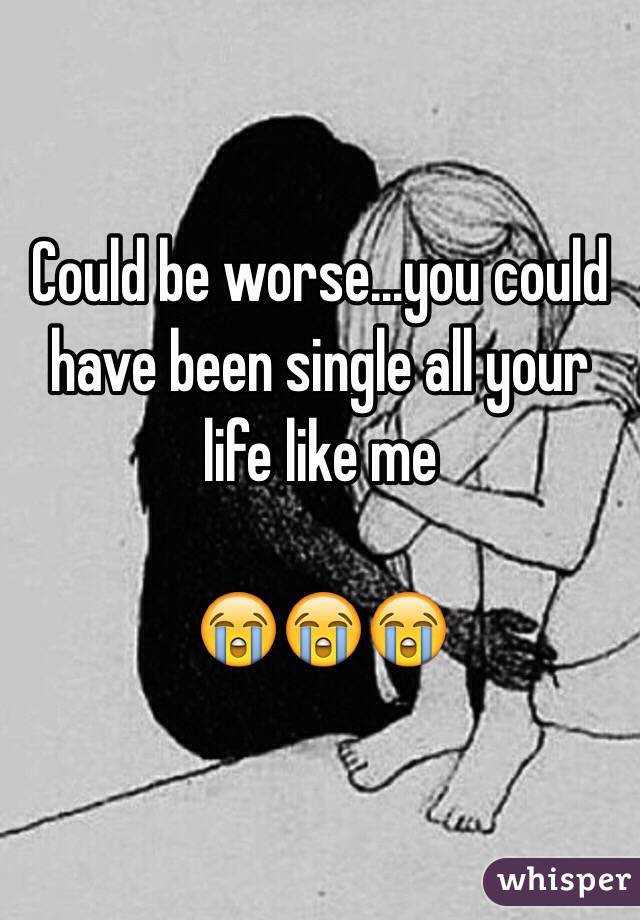 Could be worse...you could have been single all your life like me

😭😭😭