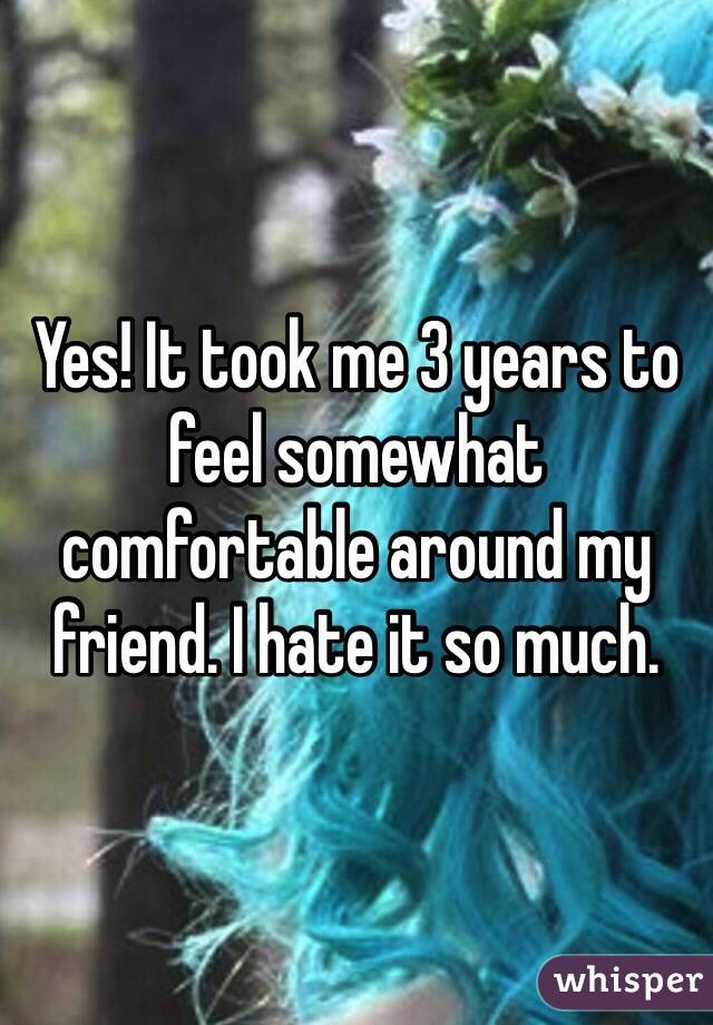 Yes! It took me 3 years to feel somewhat comfortable around my friend. I hate it so much.