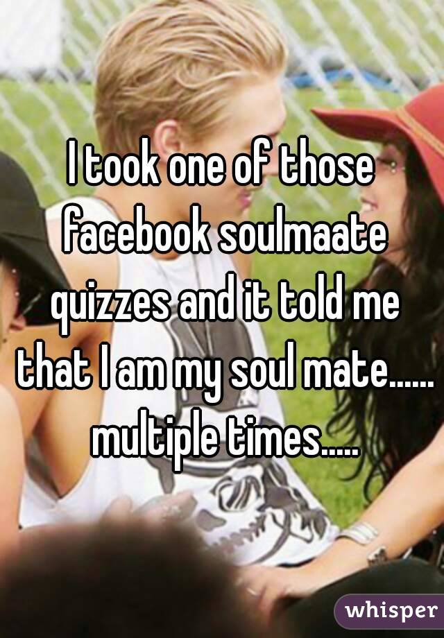 I took one of those facebook soulmaate quizzes and it told me that I am my soul mate...... multiple times.....