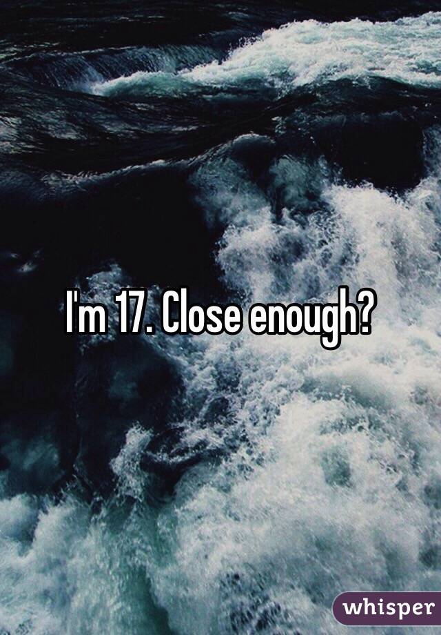 I'm 17. Close enough?