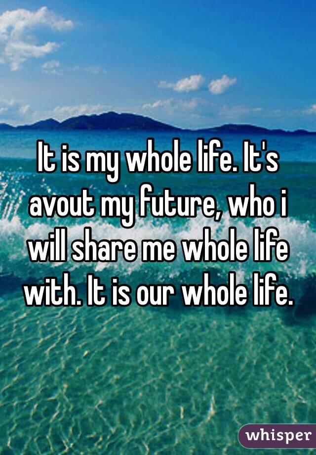 It is my whole life. It's avout my future, who i will share me whole life with. It is our whole life. 