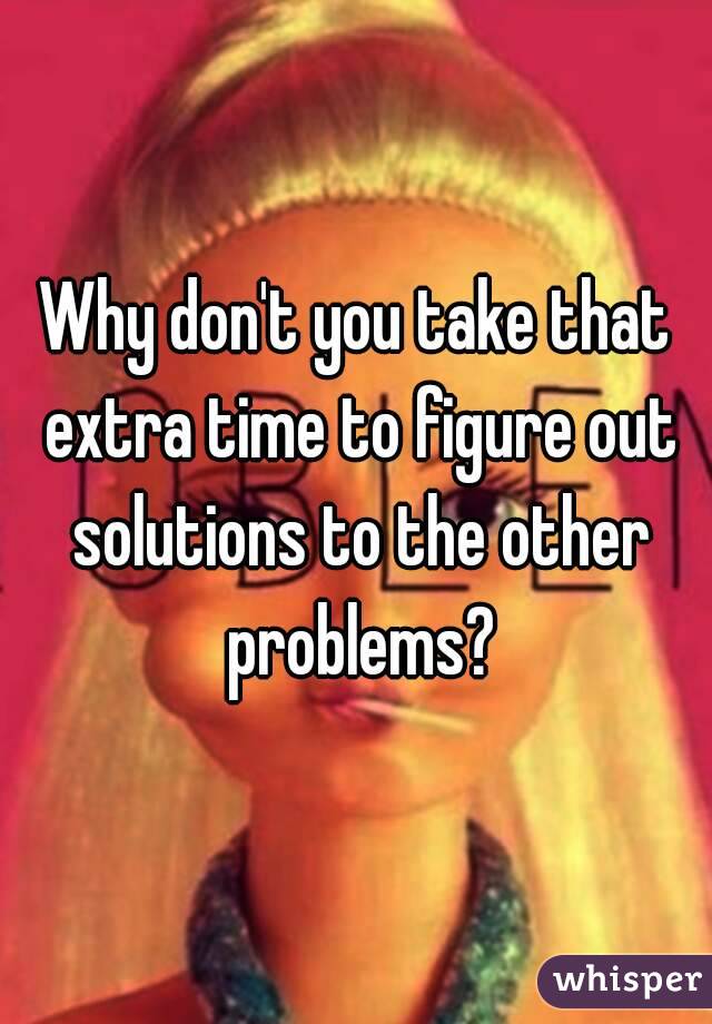 Why don't you take that extra time to figure out solutions to the other problems?