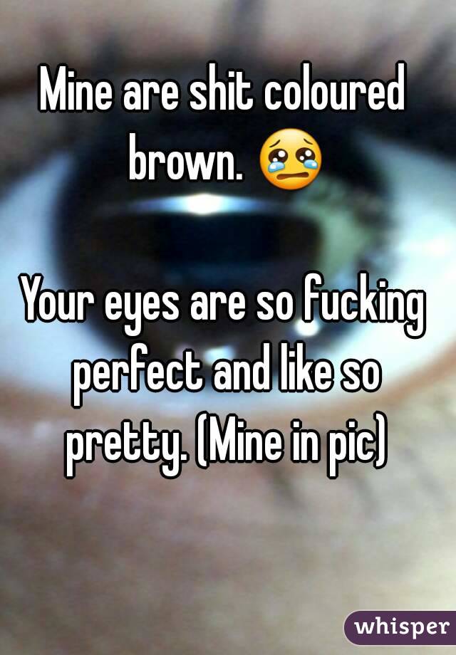 Mine are shit coloured brown. 😢 
Your eyes are so fucking perfect and like so pretty. (Mine in pic)