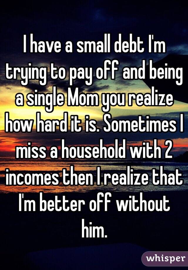 I have a small debt I'm trying to pay off and being a single Mom you realize how hard it is. Sometimes I miss a household with 2 incomes then I realize that I'm better off without him. 