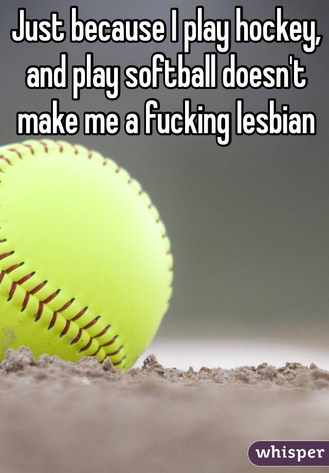 Just because I play hockey, and play softball doesn't make me a fucking lesbian