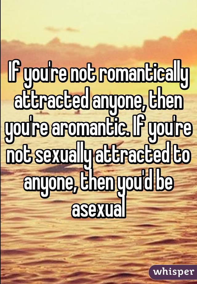 If you're not romantically attracted anyone, then you're aromantic. If you're not sexually attracted to anyone, then you'd be asexual