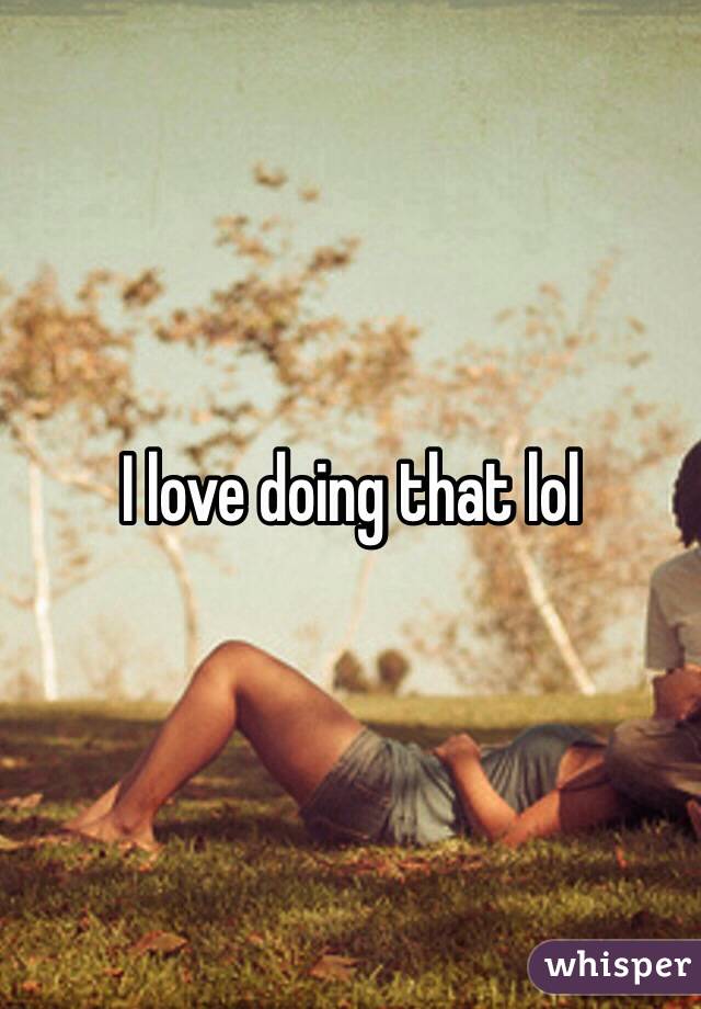 I love doing that lol