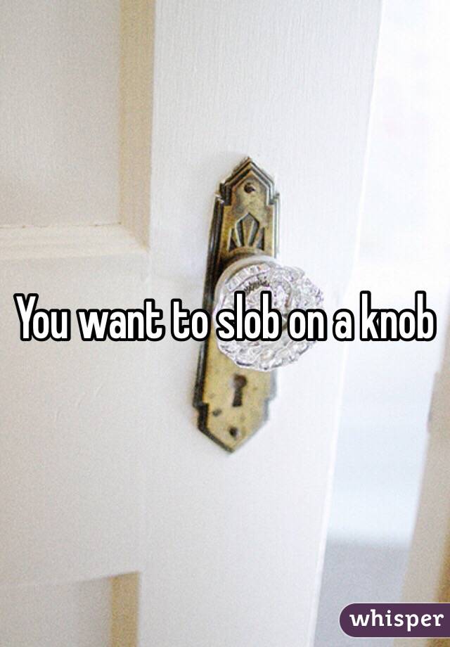 You want to slob on a knob 