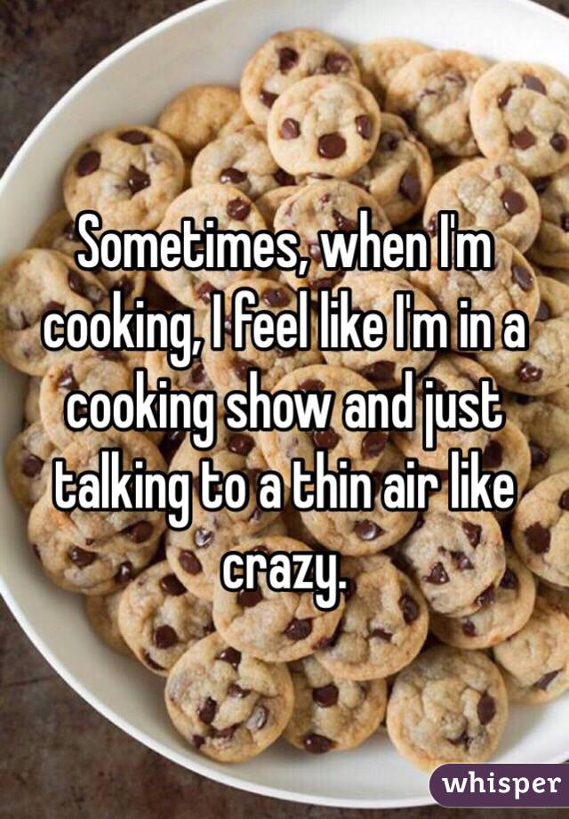 Sometimes, when I'm cooking, I feel like I'm in a cooking show and just talking to a thin air like crazy.