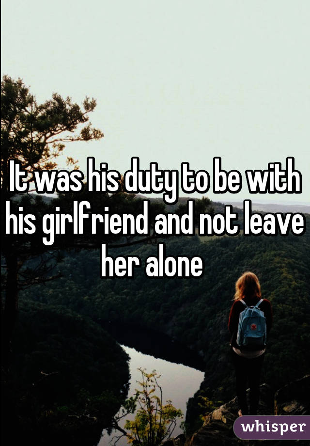 It was his duty to be with his girlfriend and not leave her alone 