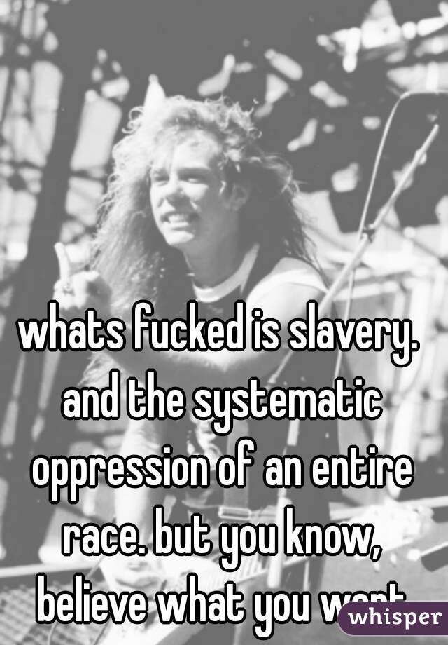 whats fucked is slavery. and the systematic oppression of an entire race. but you know, believe what you want