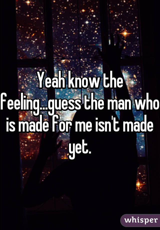 Yeah know the feeling...guess the man who is made for me isn't made yet.