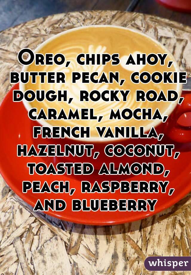 Oreo, chips ahoy, butter pecan, cookie dough, rocky road, caramel, mocha, french vanilla, hazelnut, coconut, toasted almond, peach, raspberry, and blueberry 