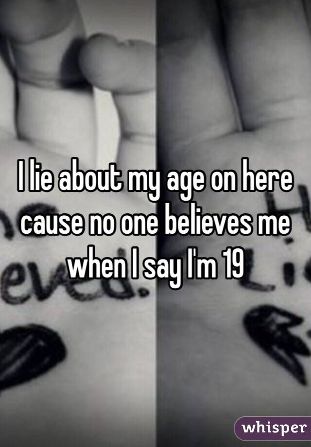 I lie about my age on here cause no one believes me when I say I'm 19