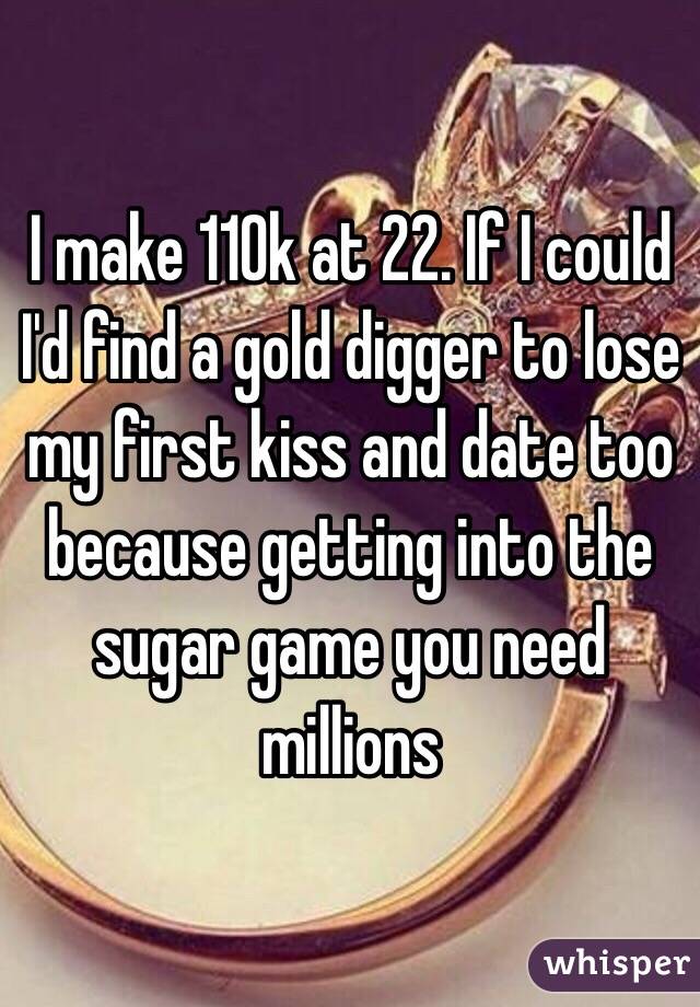 I make 110k at 22. If I could I'd find a gold digger to lose my first kiss and date too because getting into the sugar game you need millions 
