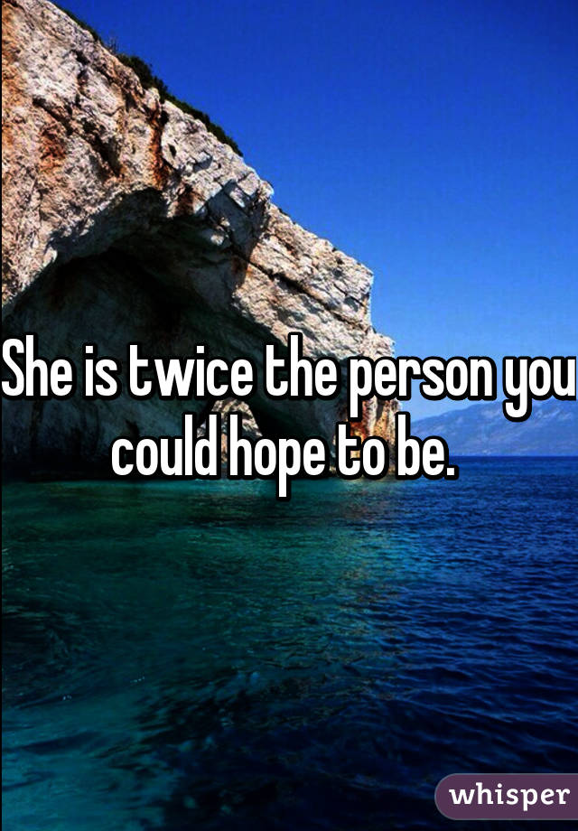 She is twice the person you could hope to be. 