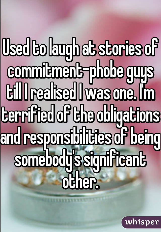 Used to laugh at stories of commitment-phobe guys till I realised I was one. I'm terrified of the obligations and responsibilities of being somebody's significant other.