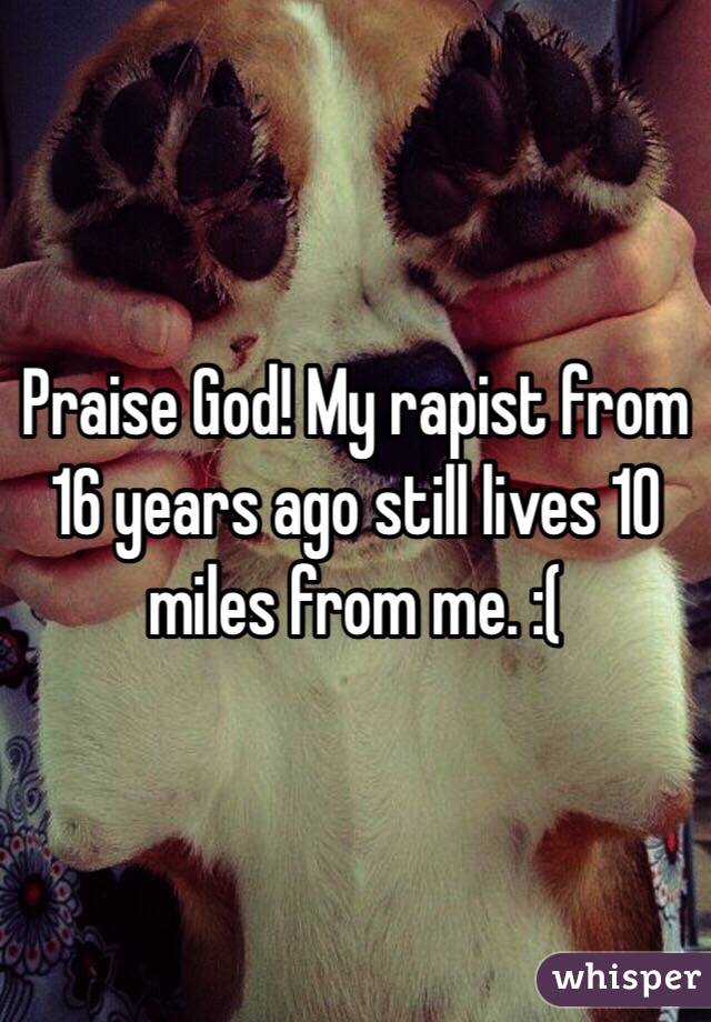 Praise God! My rapist from 16 years ago still lives 10 miles from me. :(