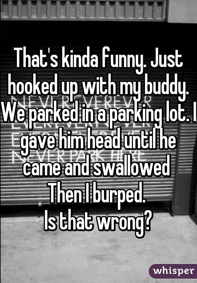 That's kinda funny. Just hooked up with my buddy. We parked in a parking lot. I gave him head until he came and swallowed 
Then I burped. 
Is that wrong?